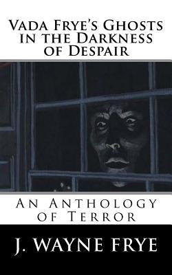 Vada Frye's Ghosts in the Darkness of Despair: A J. Wayne Frye Anthology of Terror by Frye, J. Wayne