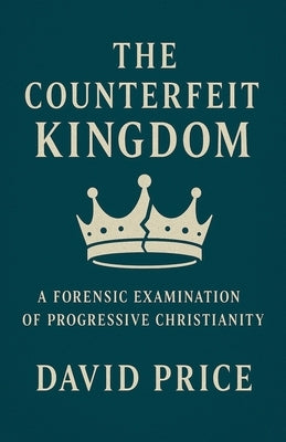 The Counterfeit Kingdom: A Forensic Examination of Progressive Christianity and the Gospel of Power by Price, David