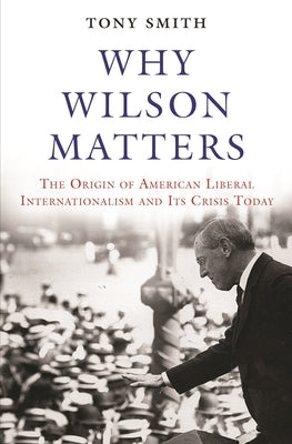 Why Wilson Matters: The Origin of American Liberal Internationalism and Its Crisis Today by Smith, Tony