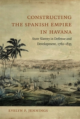 Constructing the Spanish Empire in Havana: State Slavery in Defense and Development, 1762-1835 by Jennings, Evelyn