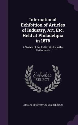 International Exhibition of Articles of Industry, Art, Etc. Held at Philadelipia in 1876: A Sketch of the Public Works in the Netherlands by Van Kerkwijk, Leonard Constantijn
