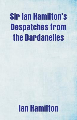 Sir Ian Hamilton's Despatches from the Dardanelles by Hamilton, Ian