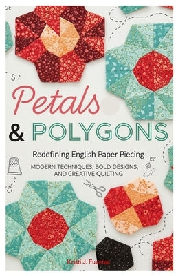 Petals & Polygons: Redefining English Paper Piecing: Modern Techniques, Bold Designs, and Creative Quilting by Fuentes, Kristi J.