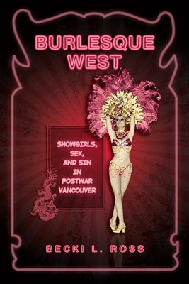 Burlesque West: Showgirls, Sex, and Sin in Postwar Vancouver by Ross, Becki