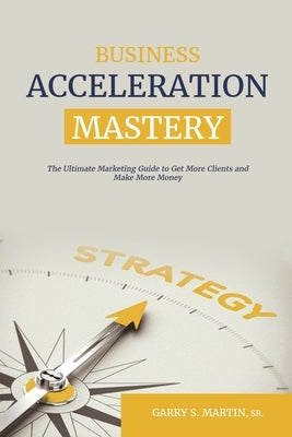 Business Acceleration Mastery: The Ultimate Marketing Guide to Get More Clients and Make More Money by Martin, Garry S., Sr.