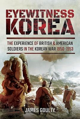 Eyewitness Korea: The Experience of British and American Soldiers in the Korean War 1950-1953 by Goulty, James