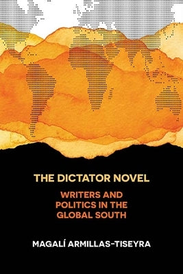 The Dictator Novel: Writers and Politics in the Global South by Armillas-Tiseyra, Magalí