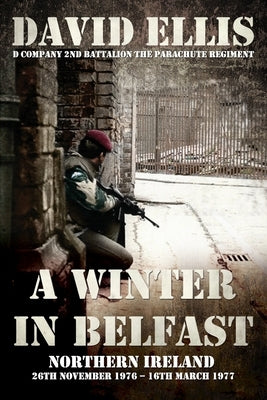 A Winter in Belfast: NORTHERN IRELAND 26th November 1976 - 16th March 1977: D Company 2nd Battalion The Parachute Regiment by Ellis, David