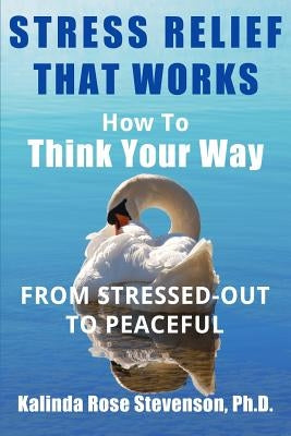 Stress Relief That Works: How to Think Your Way From Stressed-Out to Peaceful by Stevenson Ph. D., Kalinda Rose