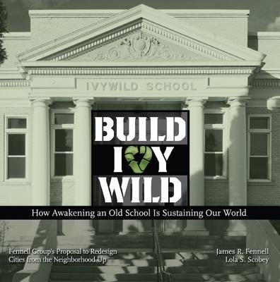 Build Ivywild: How Awakening an Old School Is Sustaining Our World: Fennell Group's Proposal to Redesign Cities from the Neighborhood Up by Fennell, James R.