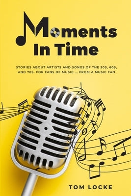 Moments In Time: Stories About Artists And Songs Of The 50s, 60s, And 70s. For Fans Of Music ... From A Music Fan by Locke, Tom
