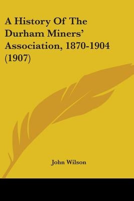 A History Of The Durham Miners' Association, 1870-1904 (1907) by Wilson, John