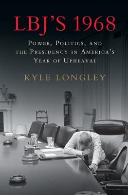 Lbj's 1968: Power, Politics, and the Presidency in America's Year of Upheaval by Longley, Kyle