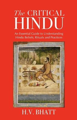 The Critical Hindu: An Essential Guide to Understanding Hindu Beliefs, Rituals & Practices by Bhatt, H. V.