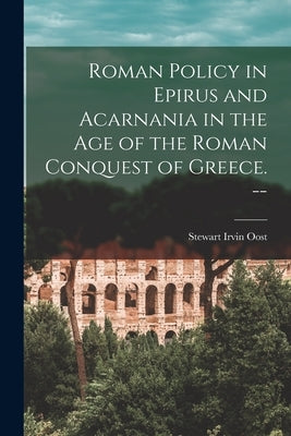 Roman Policy in Epirus and Acarnania in the Age of the Roman Conquest of Greece. -- by Oost, Stewart Irvin 1922-