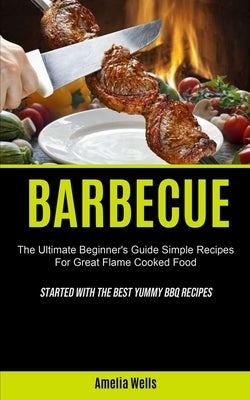 Barbecue: The Ultimate Beginner's Guide Simple Recipes For Great Flame Cooked Food (Started With The Best Yummy BBQ Recipes) by Wells, Amelia