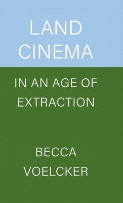 Land Cinema in an Age of Extraction by Voelcker, Becca