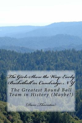 The Girls Show the Way: Early Basketball in Cambridge, NY: The Greatest Round Ball Team in History (Maybe!) by Thornton, Dave