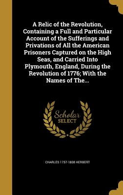 A Relic of the Revolution, Containing a Full and Particular Account of the Sufferings and Privations of All the American Prisoners Captured on the Hig by Herbert, Charles 1757-1808