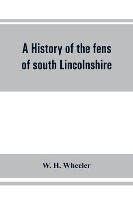A history of the fens of south Lincolnshire, being a description of the rivers Witham and Welland and their estuary, and an account of the reclamation by H. Wheeler, W.