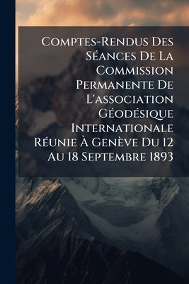 Comptes-Rendus Des Séances De La Commission Permanente De L'association Géodésique Internationale Réunie À Genève Du 12 Au 18 Septembre 1893 by Anonymous