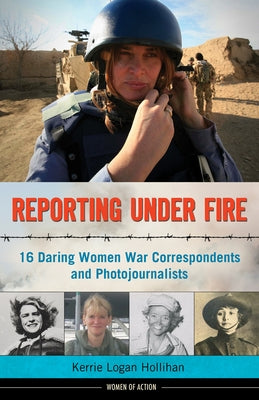 Reporting Under Fire: 16 Daring Women War Correspondents and Photojournalists Volume 9 by Hollihan, Kerrie Logan