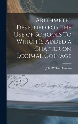 Arithmetic Designed for the Use of Schools To Which is Added a Chapter on Decimal Coinage by Colenso, John William
