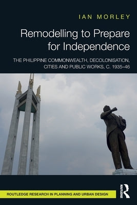 Remodelling to Prepare for Independence: The Philippine Commonwealth, Decolonisation, Cities and Public Works, c. 1935-46 by Morley, Ian