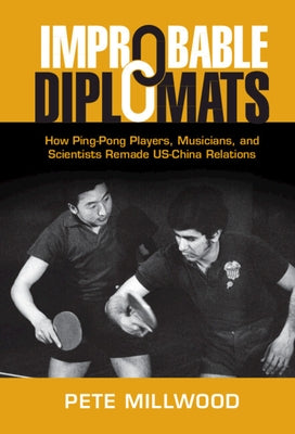 Improbable Diplomats: How Ping-Pong Players, Musicians, and Scientists Remade Us-China Relations by Millwood, Pete