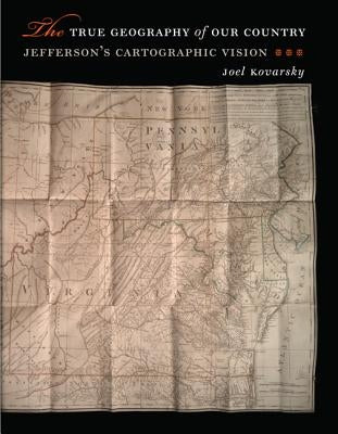 The True Geography of Our Country: Jefferson's Cartographic Vision by Kovarsky, Joel