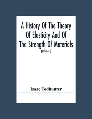 A History Of The Theory Of Elasticity And Of The Strength Of Materials, From Galilei To The Present Time (Volume I) Galilei To Saint Venant 1639-1850 by Todhunter, Isaac