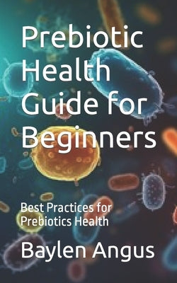 Prebiotic Health Guide for Beginners: Best Practices for Prebiotics Health by Angus, Baylen