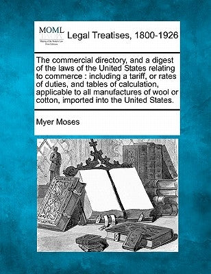 The Commercial Directory, and a Digest of the Laws of the United States Relating to Commerce: Including a Tariff, or Rates of Duties, and Tables of Ca by Moses, Myer