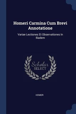 Homeri Carmina Cum Brevi Annotatione: Variae Lectiones Et Observationes In Iliadem by Homer