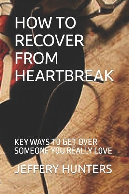 How to Recover from Heartbreak: Key Ways to Get Over Someone You Really Love by Hunters, Jeffery