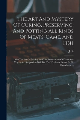 The Art And Mystery Of Curing, Preserving, And Potting All Kinds Of Meats, Game, And Fish: Also The Art Of Pickling And The Preservation Of Fruits And by R, J.