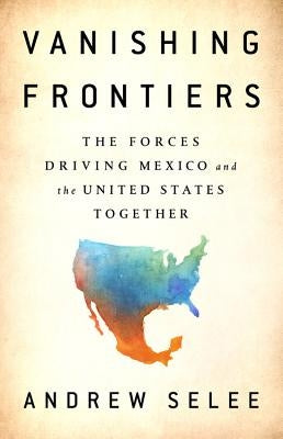Vanishing Frontiers: The Forces Driving Mexico and the United States Together by Selee, Andrew