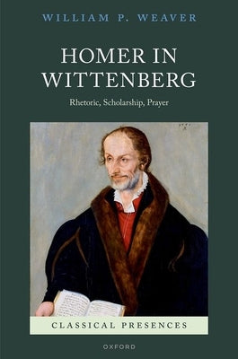 Homer in Wittenberg: Rhetoric, Scholarship, Prayer by Weaver, William P.