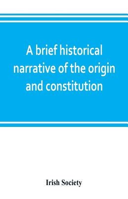 A brief historical narrative of the origin and constitution of "The society of the governor and assistants, London, of the new plantation in Ulster, w by Society, Irish