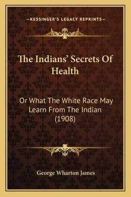 The Indians' Secrets Of Health: Or What The White Race May Learn From The Indian (1908) by James, George Wharton