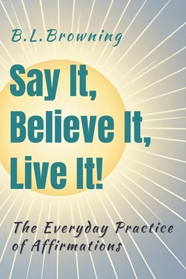 Say It, Believe It, Live It!: The Everyday Practice of Affirmations by Browning, B. L.