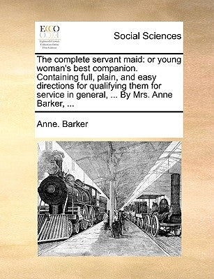 The Complete Servant Maid: Or Young Woman's Best Companion. Containing Full, Plain, and Easy Directions for Qualifying Them for Service in Genera by Barker, Anne
