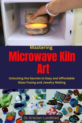 Mastering Microwave Kiln Art: Unlocking the Secrets to Easy and Affordable Glass Fusing and Jewelry Making by Lundblad, Kristian