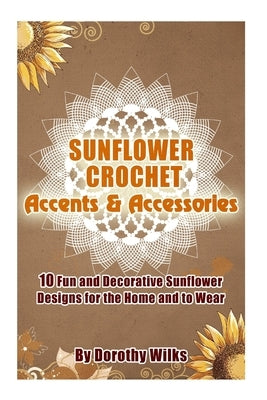 Sunflower Crochet Accents and Accessories: 10 Fun and Decorative Sunflower Designs for the Home and to Wear by Wilks, Dorothy