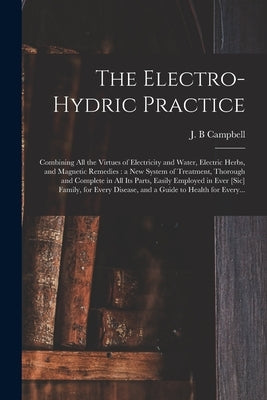 The Electro-hydric Practice: Combining All the Virtues of Electricity and Water, Electric Herbs, and Magnetic Remedies: a New System of Treatment, by Campbell, J. B.