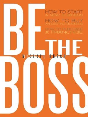 Be the Boss: How to Start a New Business, How to Buy an Existing Business, How to Purchase a Franchise! by Busch, Michael