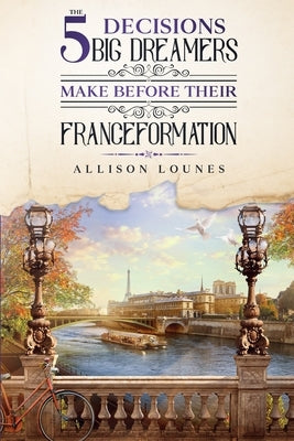 The 5 Decisions Big Dreamers Make Before Their Franceformation by Lounes, Allison Grant