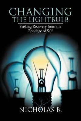 Changing the Lightbulb: Seeking Recovery from the Bondage of Self by B, Nicholas