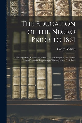 The Education of the Negro Prior to 1861: A History of the Education of the Colored People of the United States From the Beginning of Slavery to the C by Woodson, Carter Godwin 1875-