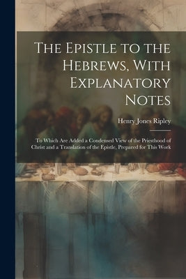 The Epistle to the Hebrews, With Explanatory Notes: To Which are Added a Condensed View of the Priesthood of Christ and a Translation of the Epistle, by Ripley, Henry Jones